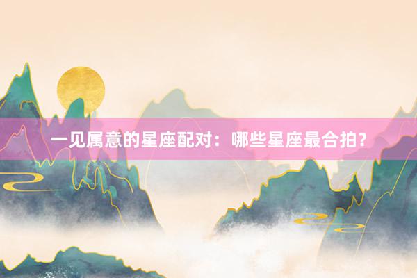 一见属意的星座配对：哪些星座最合拍？